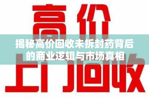 济南揭秘高价回收未拆封药背后的商业逻辑与市场真相