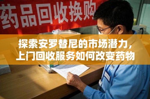 济南探索安罗替尼的市场潜力，上门回收服务如何改变药物流通生态