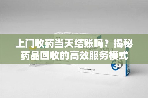 济南上门收药当天结账吗？揭秘药品回收的高效服务模式