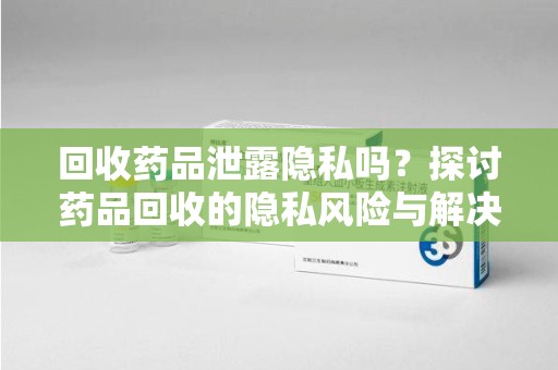 济南回收药品泄露隐私吗？探讨药品回收的隐私风险与解决方案