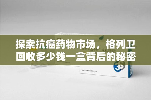 济南探索抗癌药物市场，格列卫回收多少钱一盒背后的秘密与价值